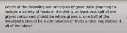 Which of the following are principles of good meal planning? a. include a variety of foods in the diet b. at least one-half of the grains consumed should be whole grains c. one half of the meal/plate should be a combination of fruits and/or vegetables d. all of the above