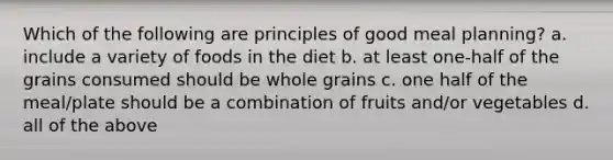 Which of the following are principles of good meal planning? a. include a variety of foods in the diet b. at least one-half of the grains consumed should be whole grains c. one half of the meal/plate should be a combination of fruits and/or vegetables d. all of the above