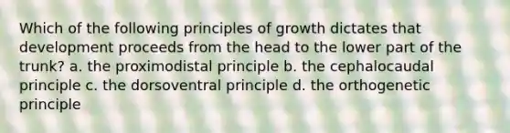 Which of the following principles of growth dictates that development proceeds from the head to the lower part of the trunk? a. the proximodistal principle b. the cephalocaudal principle c. the dorsoventral principle d. the orthogenetic principle