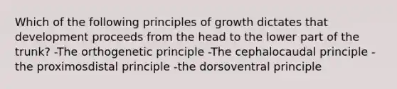 Which of the following principles of growth dictates that development proceeds from the head to the lower part of the trunk? -The orthogenetic principle -The cephalocaudal principle -the proximosdistal principle -the dorsoventral principle