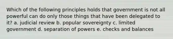 Which of the following principles holds that government is not all powerful can do only those things that have been delegated to it? a. judicial review b. popular sovereignty c. limited government d. separation of powers e. checks and balances