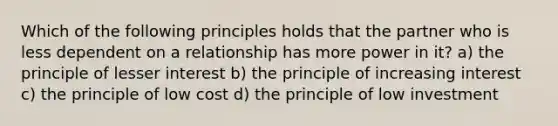 Which of the following principles holds that the partner who is less dependent on a relationship has more power in it? a) the principle of lesser interest b) the principle of increasing interest c) the principle of low cost d) the principle of low investment