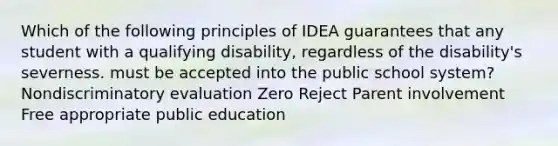 Which of the following principles of IDEA guarantees that any student with a qualifying disability, regardless of the disability's severness. must be accepted into the public school system? Nondiscriminatory evaluation Zero Reject Parent involvement Free appropriate public education