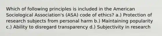 Which of following principles is included in the American Sociological Association's (ASA) code of ethics? a.) Protection of research subjects from personal harm b.) Maintaining popularity c.) Ability to disregard transparency d.) Subjectivity in research