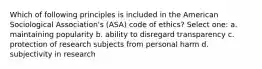 Which of following principles is included in the American Sociological Association's (ASA) code of ethics? Select one: a. maintaining popularity b. ability to disregard transparency c. protection of research subjects from personal harm d. subjectivity in research