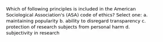 Which of following principles is included in the American Sociological Association's (ASA) code of ethics? Select one: a. maintaining popularity b. ability to disregard transparency c. protection of research subjects from personal harm d. subjectivity in research