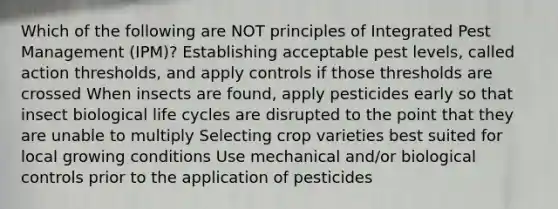 Which of the following are NOT principles of Integrated Pest Management (IPM)? Establishing acceptable pest levels, called action thresholds, and apply controls if those thresholds are crossed When insects are found, apply pesticides early so that insect biological life cycles are disrupted to the point that they are unable to multiply Selecting crop varieties best suited for local growing conditions Use mechanical and/or biological controls prior to the application of pesticides