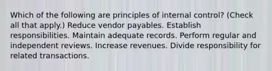 Which of the following are principles of internal control? (Check all that apply.) Reduce vendor payables. Establish responsibilities. Maintain adequate records. Perform regular and independent reviews. Increase revenues. Divide responsibility for related transactions.