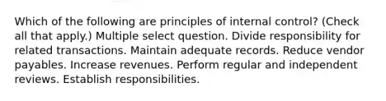 Which of the following are principles of internal control? (Check all that apply.) Multiple select question. Divide responsibility for related transactions. Maintain adequate records. Reduce vendor payables. Increase revenues. Perform regular and independent reviews. Establish responsibilities.