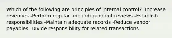 Which of the following are principles of internal control? -Increase revenues -Perform regular and independent reviews -Establish responsibilities -Maintain adequate records -Reduce vendor payables -Divide responsibility for related transactions