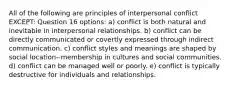 All of the following are principles of interpersonal conflict EXCEPT: Question 16 options: a) conflict is both natural and inevitable in interpersonal relationships. b) conflict can be directly communicated or covertly expressed through indirect communication. c) conflict styles and meanings are shaped by social location--membership in cultures and social communities. d) conflict can be managed well or poorly. e) conflict is typically destructive for individuals and relationships.