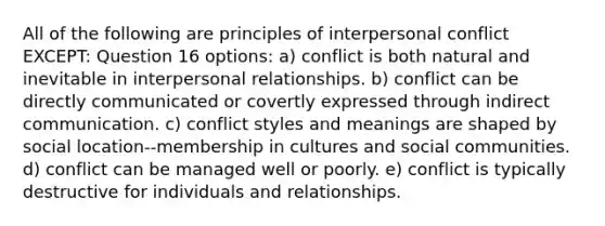 All of the following are principles of interpersonal conflict EXCEPT: Question 16 options: a) conflict is both natural and inevitable in interpersonal relationships. b) conflict can be directly communicated or covertly expressed through indirect communication. c) conflict styles and meanings are shaped by social location--membership in cultures and social communities. d) conflict can be managed well or poorly. e) conflict is typically destructive for individuals and relationships.