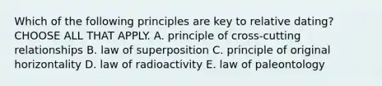 Which of the following principles are key to relative dating? CHOOSE ALL THAT APPLY. A. principle of cross-cutting relationships B. law of superposition C. principle of original horizontality D. law of radioactivity E. law of paleontology