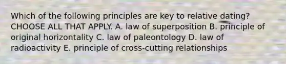 Which of the following principles are key to relative dating? CHOOSE ALL THAT APPLY. A. law of superposition B. principle of original horizontality C. law of paleontology D. law of radioactivity E. principle of cross-cutting relationships