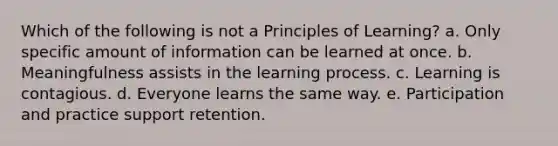 Which of the following is not a Principles of Learning? a. Only specific amount of information can be learned at once. b. Meaningfulness assists in the learning process. c. Learning is contagious. d. Everyone learns the same way. e. Participation and practice support retention.