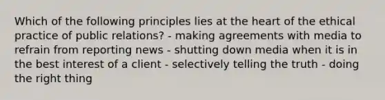 Which of the following principles lies at the heart of the ethical practice of public relations? - making agreements with media to refrain from reporting news - shutting down media when it is in the best interest of a client - selectively telling the truth - doing the right thing