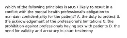 Which of the following principles is MOST likely to result in a conflict with the mental health professional's obligation to maintain confidentiality for the patient? A. the duty to protect B. the acknowledgement of the professional's limitations C. the prohibition against professionals having sex with patients D. the need for validity and accuracy in court testimony