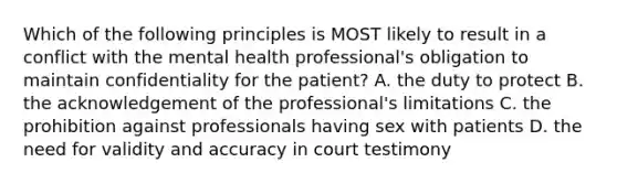 Which of the following principles is MOST likely to result in a conflict with the mental health professional's obligation to maintain confidentiality for the patient? A. the duty to protect B. the acknowledgement of the professional's limitations C. the prohibition against professionals having sex with patients D. the need for validity and accuracy in court testimony