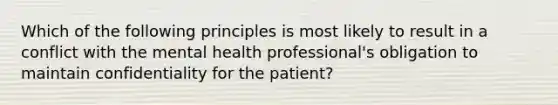 Which of the following principles is most likely to result in a conflict with the mental health professional's obligation to maintain confidentiality for the patient?