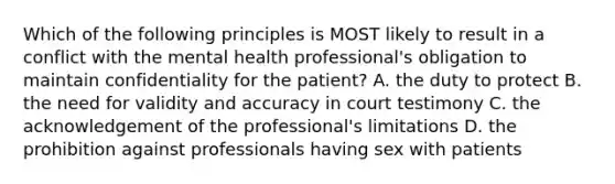 Which of the following principles is MOST likely to result in a conflict with the mental health professional's obligation to maintain confidentiality for the patient? A. the duty to protect B. the need for validity and accuracy in court testimony C. the acknowledgement of the professional's limitations D. the prohibition against professionals having sex with patients