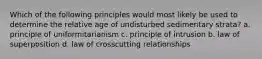 Which of the following principles would most likely be used to determine the relative age of undisturbed sedimentary strata? a. principle of uniformitarianism c. principle of intrusion b. law of superposition d. law of crosscutting relationships