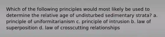 Which of the following principles would most likely be used to determine the relative age of undisturbed sedimentary strata? a. principle of uniformitarianism c. principle of intrusion b. law of superposition d. law of crosscutting relationships