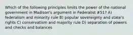 Which of the following principles limits the power of the national government in Madison's argument in Federalist #51? A) federalism and minority rule B) popular sovereignty and state's rights C) conservatism and majority rule D) separation of powers and checks and balances