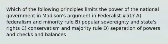 Which of the following principles limits the power of the national government in Madison's argument in Federalist #51? A) federalism and minority rule B) popular sovereignty and state's rights C) conservatism and majority rule D) separation of powers and checks and balances