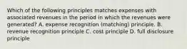 Which of the following principles matches expenses with associated revenues in the period in which the revenues were generated? A. expense recognition (matching) principle. B. revenue recognition principle C. cost principle D. full disclosure principle