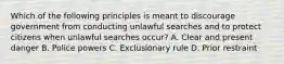 Which of the following principles is meant to discourage government from conducting unlawful searches and to protect citizens when unlawful searches occur? A. Clear and present danger B. Police powers C. Exclusionary rule D. Prior restraint