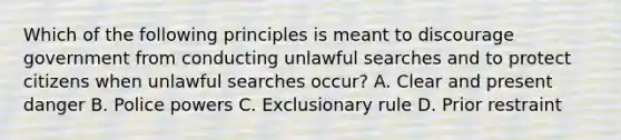 Which of the following principles is meant to discourage government from conducting unlawful searches and to protect citizens when unlawful searches occur? A. Clear and present danger B. Police powers C. Exclusionary rule D. Prior restraint