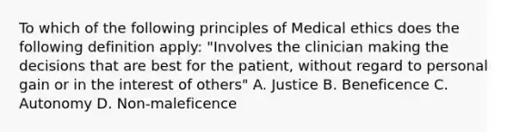 To which of the following principles of Medical ethics does the following definition apply: "Involves the clinician making the decisions that are best for the patient, without regard to personal gain or in the interest of others" A. Justice B. Beneficence C. Autonomy D. Non-maleficence