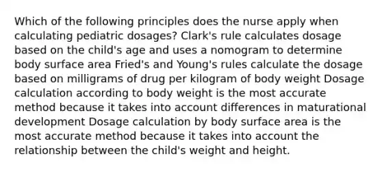 Which of the following principles does the nurse apply when calculating pediatric dosages? Clark's rule calculates dosage based on the child's age and uses a nomogram to determine body surface area Fried's and Young's rules calculate the dosage based on milligrams of drug per kilogram of body weight Dosage calculation according to body weight is the most accurate method because it takes into account differences in maturational development Dosage calculation by body surface area is the most accurate method because it takes into account the relationship between the child's weight and height.