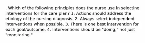 . Which of the following principles does the nurse use in selecting interventions for the care plan? 1. Actions should address the etiology of the nursing diagnosis. 2. Always select independent interventions when possible. 3. There is one best intervention for each goal/outcome. 4. Interventions should be "doing," not just "monitoring."