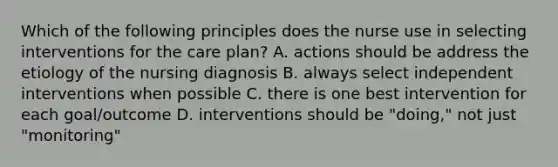 Which of the following principles does the nurse use in selecting interventions for the care plan? A. actions should be address the etiology of the nursing diagnosis B. always select independent interventions when possible C. there is one best intervention for each goal/outcome D. interventions should be "doing," not just "monitoring"