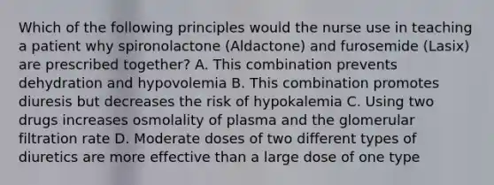 Which of the following principles would the nurse use in teaching a patient why spironolactone (Aldactone) and furosemide (Lasix) are prescribed together? A. This combination prevents dehydration and hypovolemia B. This combination promotes diuresis but decreases the risk of hypokalemia C. Using two drugs increases osmolality of plasma and the glomerular filtration rate D. Moderate doses of two different types of diuretics are more effective than a large dose of one type