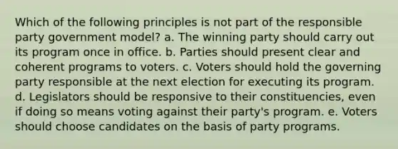 Which of the following principles is not part of the responsible party government model? a. The winning party should carry out its program once in office. b. Parties should present clear and coherent programs to voters. c. Voters should hold the governing party responsible at the next election for executing its program. d. Legislators should be responsive to their constituencies, even if doing so means voting against their party's program. e. Voters should choose candidates on the basis of party programs.