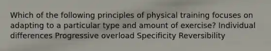 Which of the following principles of physical training focuses on adapting to a particular type and amount of exercise? Individual differences Progressive overload Specificity Reversibility