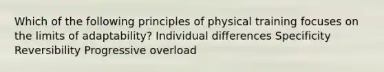 Which of the following principles of physical training focuses on the limits of adaptability? Individual differences Specificity Reversibility Progressive overload