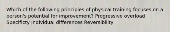 Which of the following principles of physical training focuses on a person's potential for improvement? Progressive overload Specificty Individual differences Reversibility