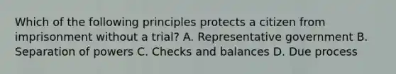 Which of the following principles protects a citizen from imprisonment without a trial? A. Representative government B. Separation of powers C. Checks and balances D. Due process