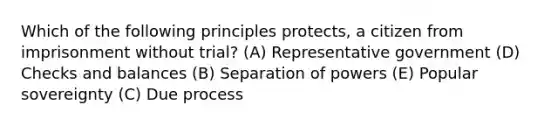 Which of the following principles protects, a citizen from imprisonment without trial? (A) Representative government (D) Checks and balances (B) Separation of powers (E) Popular sovereignty (C) Due process