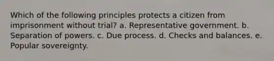 Which of the following principles protects a citizen from imprisonment without trial? a. Representative government. b. Separation of powers. c. Due process. d. Checks and balances. e. Popular sovereignty.