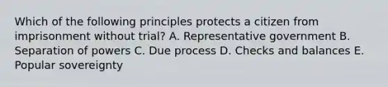 Which of the following principles protects a citizen from imprisonment without trial? A. Representative government B. Separation of powers C. Due process D. Checks and balances E. Popular sovereignty