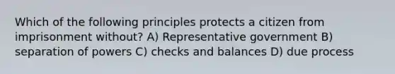 Which of the following principles protects a citizen from imprisonment without? A) Representative government B) separation of powers C) checks and balances D) due process