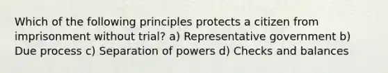 Which of the following principles protects a citizen from imprisonment without trial? a) Representative government b) Due process c) Separation of powers d) Checks and balances