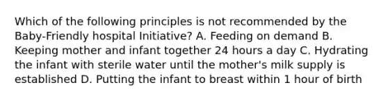 Which of the following principles is not recommended by the Baby-Friendly hospital Initiative? A. Feeding on demand B. Keeping mother and infant together 24 hours a day C. Hydrating the infant with sterile water until the mother's milk supply is established D. Putting the infant to breast within 1 hour of birth