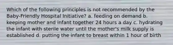 Which of the following principles is not recommended by the Baby-Friendly Hospital Initiative? a. feeding on demand b. keeping mother and infant together 24 hours a day c. hydrating the infant with sterile water until the mother's milk supply is established d. putting the infant to breast within 1 hour of birth