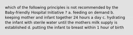 which of the following principles is not recommended by the Baby-friendly Hospital Initiative ? a. feeding on demand b. keeping mother and infant together 24 hours a day c. hydrating the infant with sterile water until the mothers milk supply is established d. putting the infant to breast within 1 hour of birth