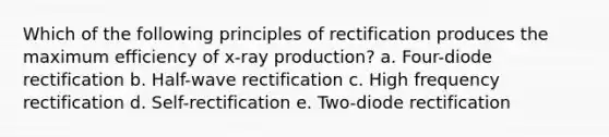 Which of the following principles of rectification produces the maximum efficiency of x-ray production? a. Four-diode rectification b. Half-wave rectification c. High frequency rectification d. Self-rectification e. Two-diode rectification